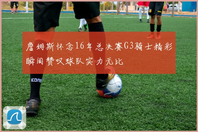 詹姆斯怀念16年总决赛G3骑士精彩瞬间赞叹球队实力无比