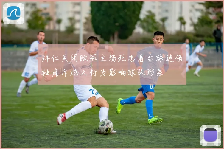 拜仁关闭欧冠主场死忠看台球迷领袖痛斥焰火行为影响球队形象