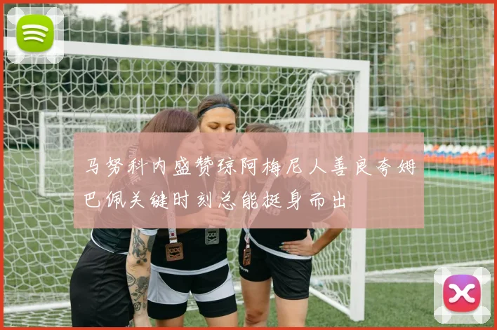 马努科内盛赞琼阿梅尼人善良夸姆巴佩关键时刻总能挺身而出