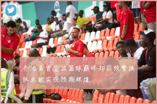 乔治虽曾登顶篮球巅峰却因频繁换队未能实现预期辉煌