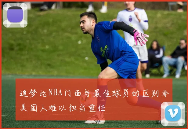 追梦论NBA门面与最佳球员的区别非美国人难以担当重任