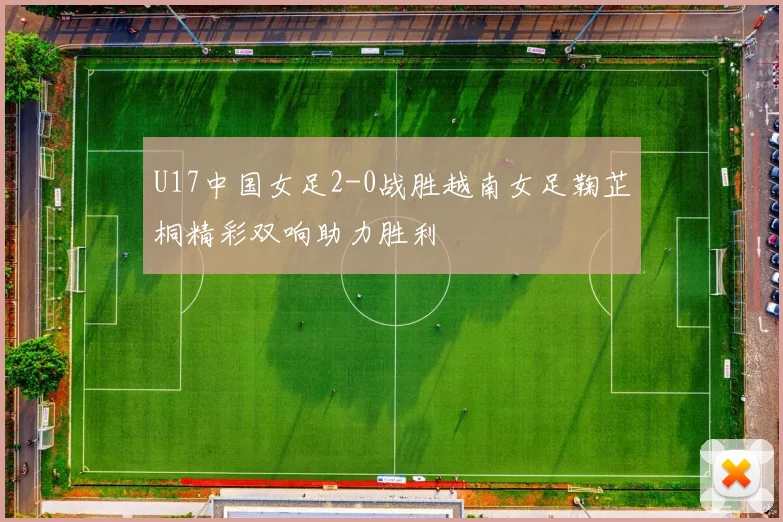 U17中国女足2-0战胜越南女足鞠芷桐精彩双响助力胜利