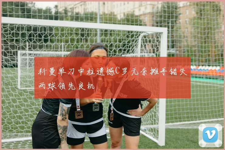 科曼单刀中柱遗憾C罗无奈摊手错失两球领先良机