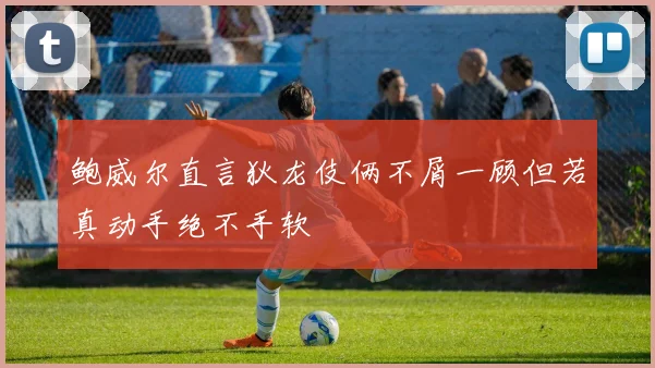 鲍威尔直言狄龙伎俩不屑一顾但若真动手绝不手软