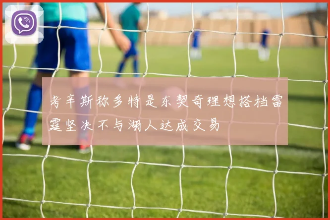 考辛斯称多特是东契奇理想搭档雷霆坚决不与湖人达成交易