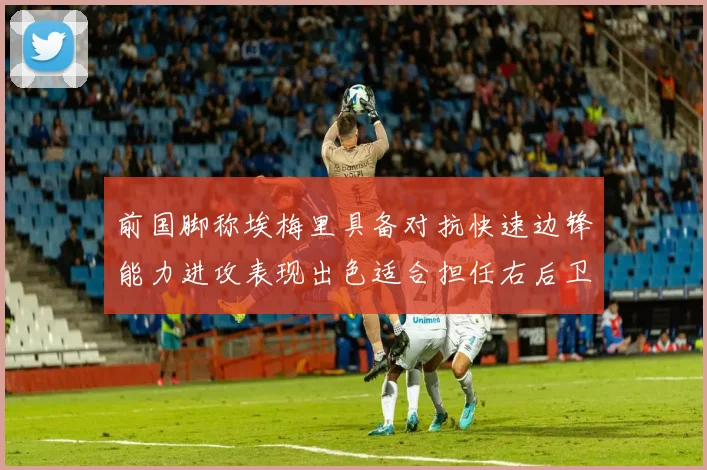 前国脚称埃梅里具备对抗快速边锋能力进攻表现出色适合担任右后卫