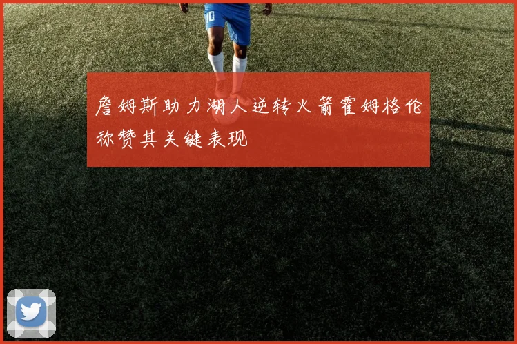 詹姆斯助力湖人逆转火箭霍姆格伦称赞其关键表现