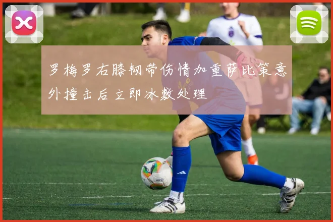 罗梅罗右膝韧带伤情加重萨比策意外撞击后立即冰敷处理