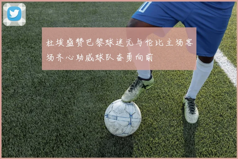杜埃盛赞巴黎球迷无与伦比主场客场齐心助威球队奋勇向前