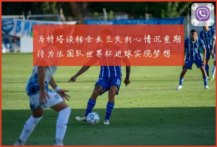 马特塔谈转会米兰失利心情沉重期待为法国队世界杯进球实现梦想