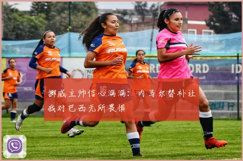 挪威主帅信心满满：内马尔替补让我对巴西无所畏惧